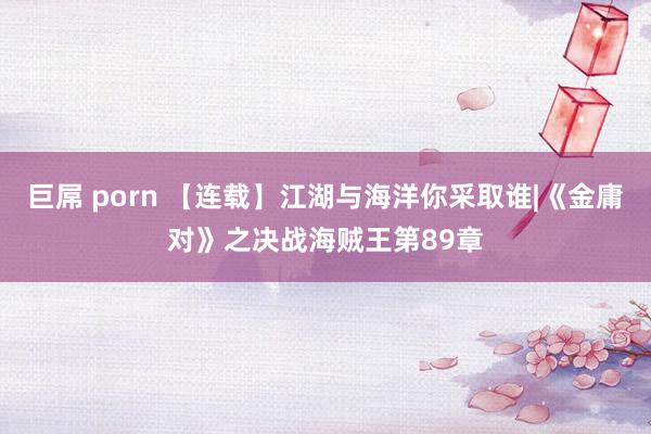 巨屌 porn 【连载】江湖与海洋你采取谁|《金庸对》之决战海贼王第89章