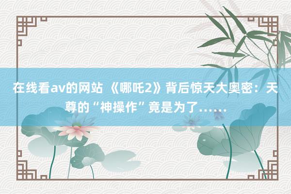 在线看av的网站 《哪吒2》背后惊天大奥密：天尊的“神操作”竟是为了……