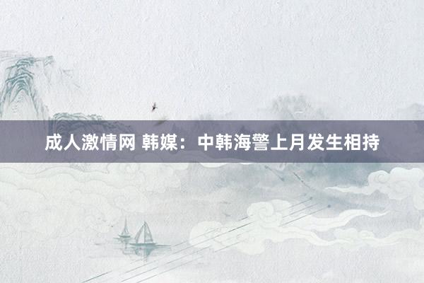 成人激情网 韩媒：中韩海警上月发生相持