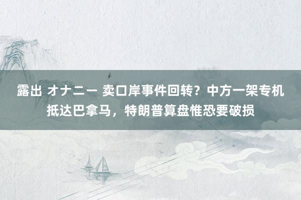 露出 オナニー 卖口岸事件回转？中方一架专机抵达巴拿马，特朗普算盘惟恐要破损