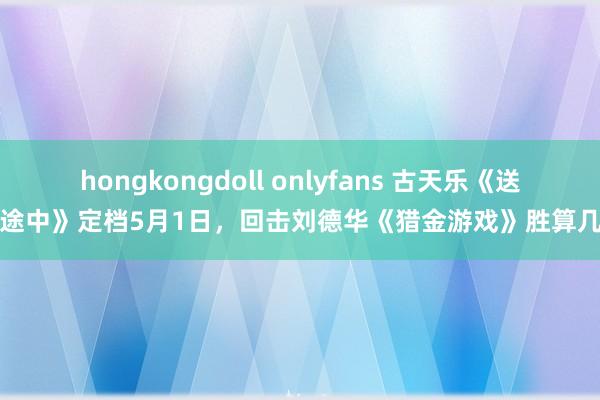 hongkongdoll onlyfans 古天乐《送院途中》定档5月1日，回击刘德华《猎金游戏》胜算几何