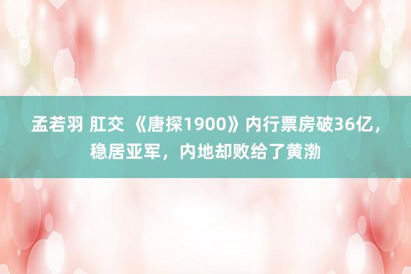 孟若羽 肛交 《唐探1900》内行票房破36亿，稳居亚军，内地却败给了黄渤