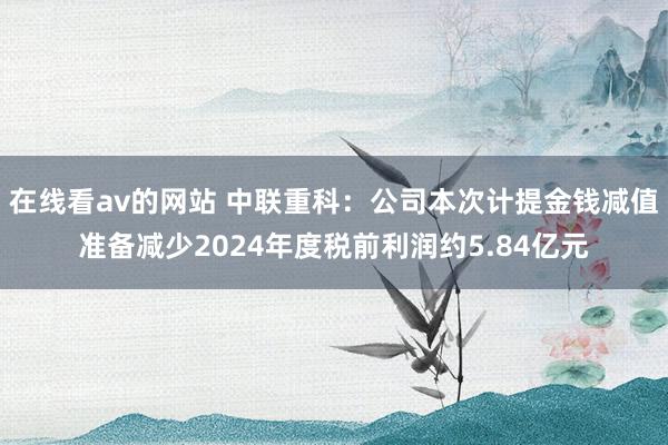 在线看av的网站 中联重科:公司本次计提金钱减值准备减少2024年度税前利润约5.84亿元