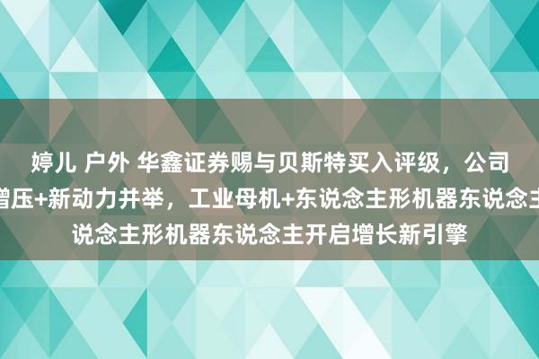 婷儿 户外 华鑫证券赐与贝斯特买入评级，公司深度论说：涡轮增压+新动力并举，工业母机+东说念主形机器东说念主开启增长新引擎