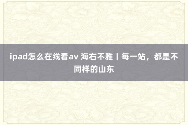 ipad怎么在线看av 海右不雅丨每一站，都是不同样的山东