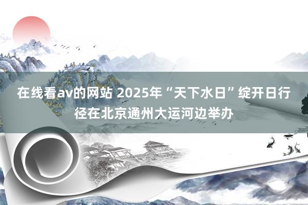 在线看av的网站 2025年“天下水日”绽开日行径在北京通州大运河边举办