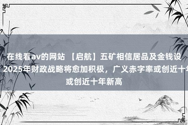 在线看av的网站 【启航】五矿相信居品及金钱设立部：2025年财政战略将愈加积极，广义赤字率或创近十年新高