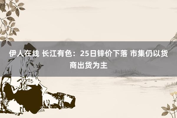 伊人在线 长江有色：25日锌价下落 市集仍以货商出货为主
