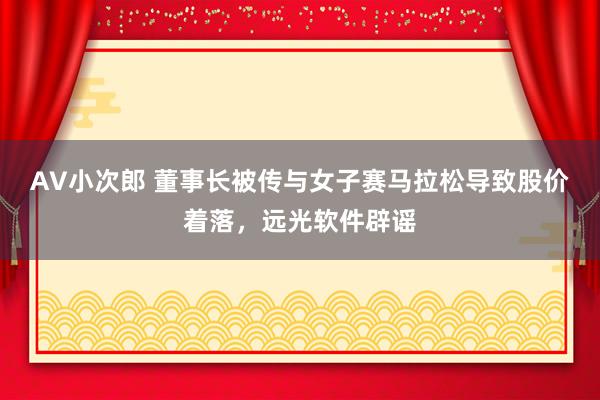 AV小次郎 董事长被传与女子赛马拉松导致股价着落，远光软件辟谣