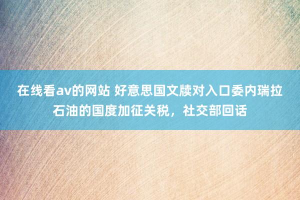 在线看av的网站 好意思国文牍对入口委内瑞拉石油的国度加征关税，社交部回话