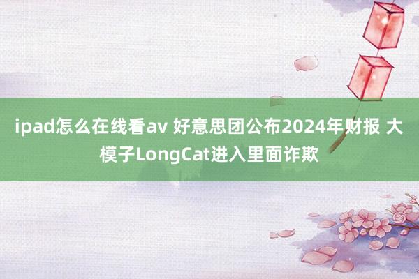 ipad怎么在线看av 好意思团公布2024年财报 大模子LongCat进入里面诈欺