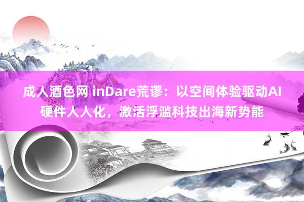 成人酒色网 inDare荒谬：以空间体验驱动AI硬件人人化，激活浮滥科技出海新势能