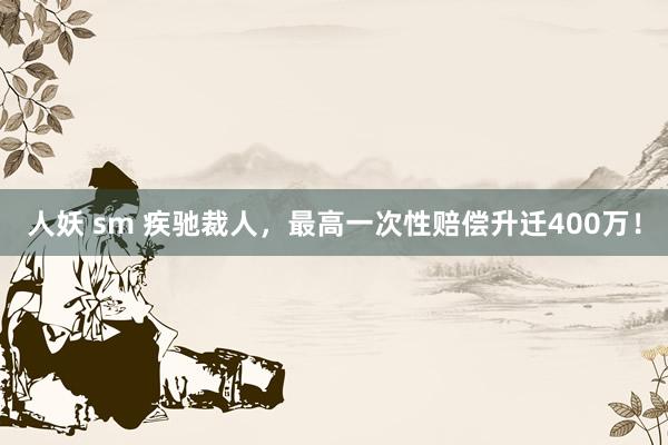 人妖 sm 疾驰裁人，最高一次性赔偿升迁400万！