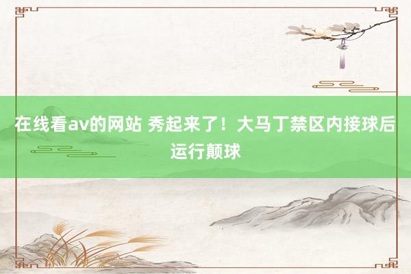 在线看av的网站 秀起来了！大马丁禁区内接球后运行颠球