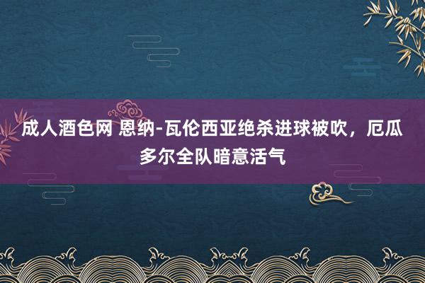 成人酒色网 恩纳-瓦伦西亚绝杀进球被吹，厄瓜多尔全队暗意活气