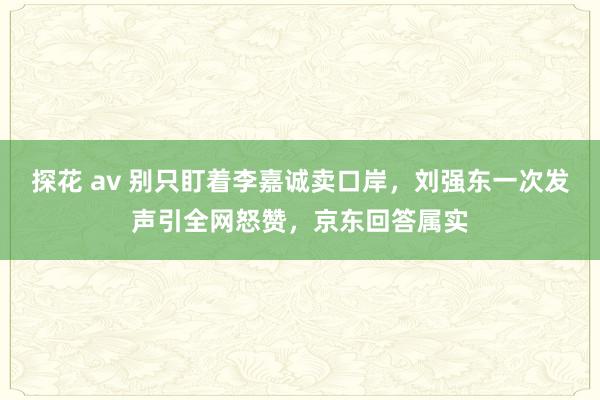 探花 av 别只盯着李嘉诚卖口岸，刘强东一次发声引全网怒赞，京东回答属实