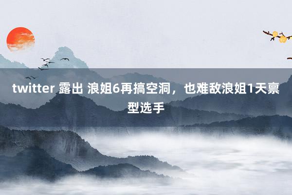 twitter 露出 浪姐6再搞空洞，也难敌浪姐1天禀型选手