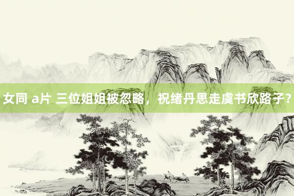 女同 a片 三位姐姐被忽略，祝绪丹思走虞书欣路子？