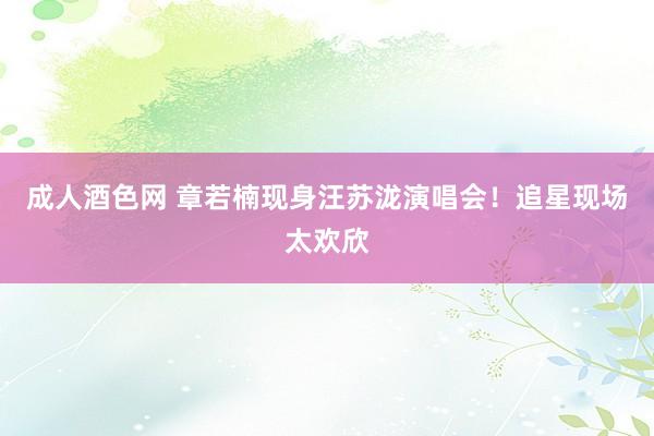 成人酒色网 章若楠现身汪苏泷演唱会！追星现场太欢欣