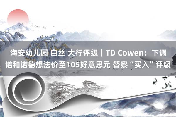 海安幼儿园 白丝 大行评级｜TD Cowen：下调诺和诺德想法价至105好意思元 督察“买入”评级
