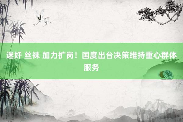 迷奸 丝袜 加力扩岗！国度出台决策维持重心群体服务