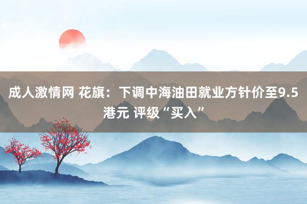 成人激情网 花旗：下调中海油田就业方针价至9.5港元 评级“买入”