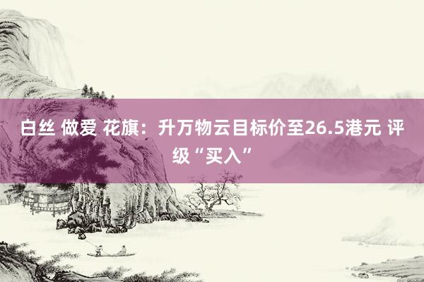 白丝 做爱 花旗：升万物云目标价至26.5港元 评级“买入”