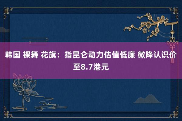 韩国 裸舞 花旗：指昆仑动力估值低廉 微降认识价至8.7港元