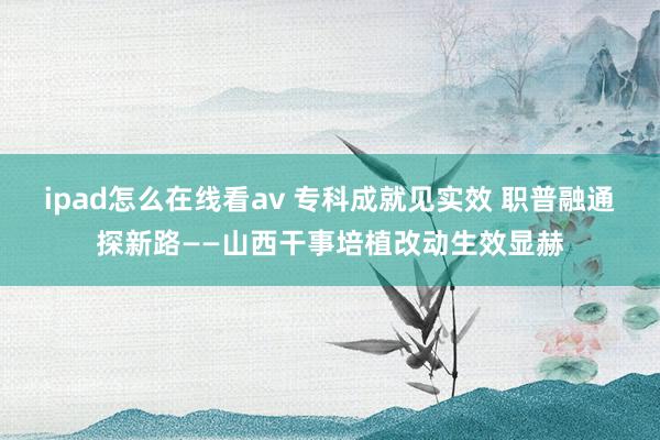 ipad怎么在线看av 专科成就见实效 职普融通探新路——山西干事培植改动生效显赫