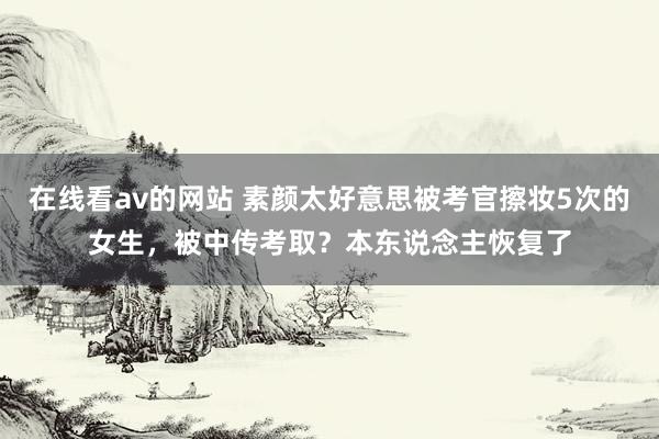 在线看av的网站 素颜太好意思被考官擦妆5次的女生，被中传考取？本东说念主恢复了
