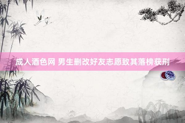 成人酒色网 男生删改好友志愿致其落榜获刑
