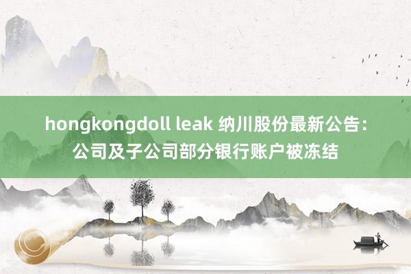 hongkongdoll leak 纳川股份最新公告：公司及子公司部分银行账户被冻结