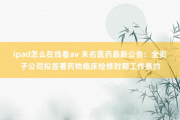 ipad怎么在线看av 未名医药最新公告：全资子公司拟签署药物临床检修时期工作条约