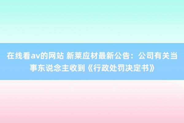 在线看av的网站 新莱应材最新公告：公司有关当事东说念主收到《行政处罚决定书》
