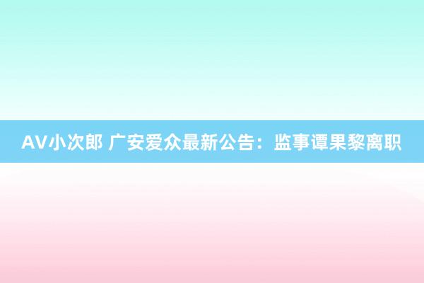 AV小次郎 广安爱众最新公告：监事谭果黎离职