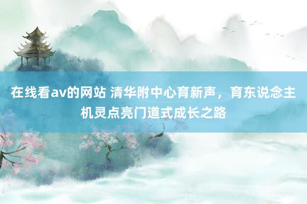 在线看av的网站 清华附中心育新声，育东说念主机灵点亮门道式成长之路
