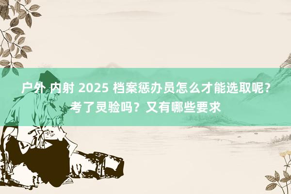 户外 内射 2025 档案惩办员怎么才能选取呢？考了灵验吗？又有哪些要求