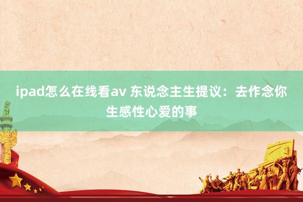 ipad怎么在线看av 东说念主生提议：去作念你生感性心爱的事