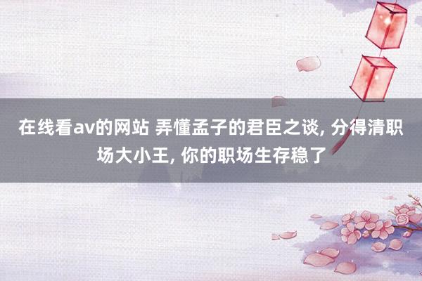 在线看av的网站 弄懂孟子的君臣之谈， 分得清职场大小王， 你的职场生存稳了