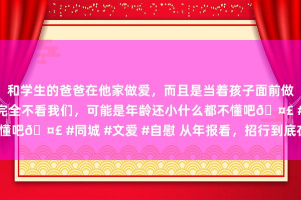 和学生的爸爸在他家做爱，而且是当着孩子面前做爱，太刺激了，孩子完全不看我们，可能是年龄还小什么都不懂吧🤣 #同城 #文爱 #自慰 从年报看，招行到底在押注什么？
