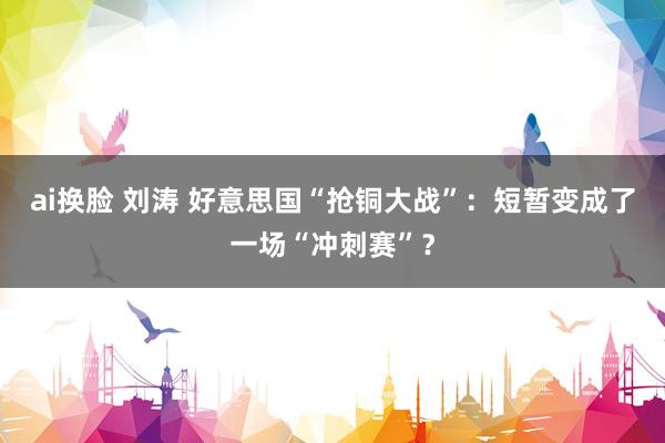 ai换脸 刘涛 好意思国“抢铜大战”：短暂变成了一场“冲刺赛”？