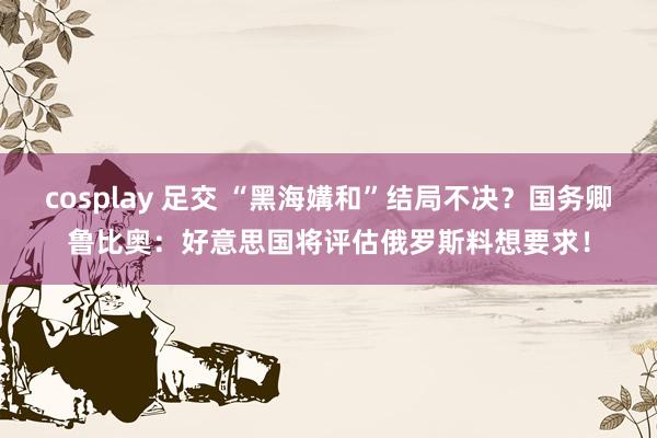 cosplay 足交 “黑海媾和”结局不决？国务卿鲁比奥：好意思国将评估俄罗斯料想要求！