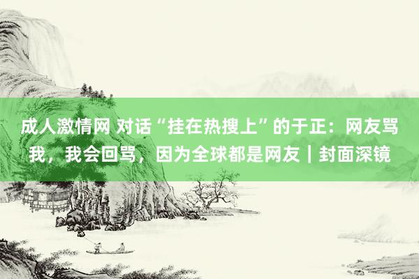 成人激情网 对话“挂在热搜上”的于正：网友骂我，我会回骂，因为全球都是网友｜封面深镜
