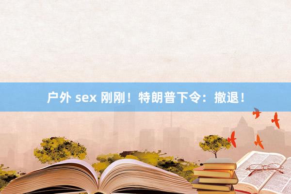 户外 sex 刚刚！特朗普下令：撤退！
