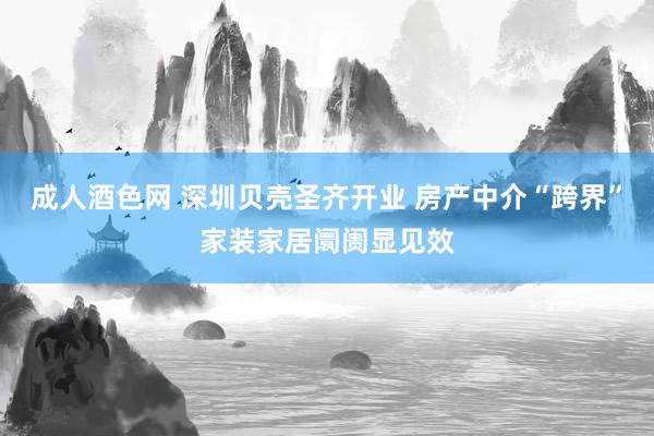 成人酒色网 深圳贝壳圣齐开业 房产中介“跨界”家装家居阛阓显见效