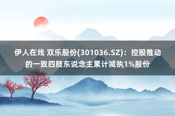 伊人在线 双乐股份(301036.SZ)：控股推动的一致四肢东说念主累计减执1%股份