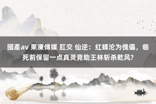 國產av 果凍傳媒 肛交 仙逆：红蝶沦为傀儡，临死前保留一点真灵竟助王林斩杀乾风?