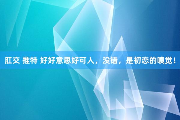 肛交 推特 好好意思好可人，没错，是初恋的嗅觉！