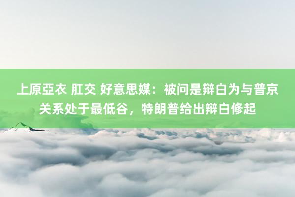 上原亞衣 肛交 好意思媒：被问是辩白为与普京关系处于最低谷，特朗普给出辩白修起