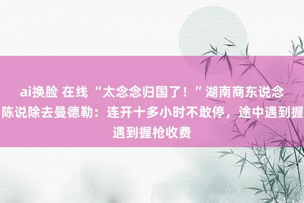 ai换脸 在线 “太念念归国了！”湖南商东说念主呜咽陈说除去曼德勒：连开十多小时不敢停，途中遇到握枪收费